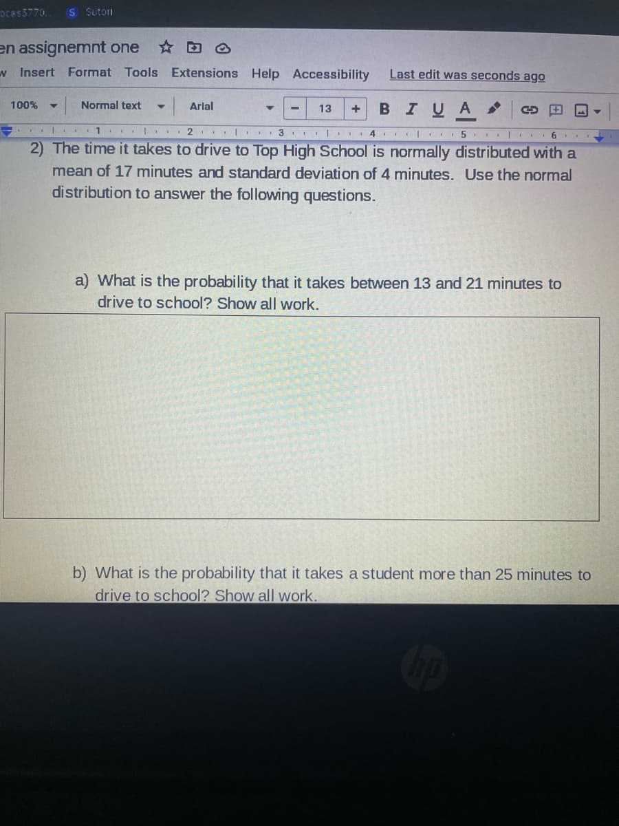 ocas5770. S Sutori
en assignemnt one
Insert Format Tools Extensions Help Accessibility
100% ▼ Normal text
+ B I U A
1
2 3 4 5 6
2) The time it takes to drive to Top High School is normally distributed with a
mean of 17 minutes and standard deviation of 4 minutes. Use the normal
distribution to answer the following questions.
Arial
Last edit was seconds ago
13
3
a) What is the probability that it takes between 13 and 21 minutes to
drive to school? Show all work.
b) What is the probability that it takes a student more than 25 minutes to
drive to school? Show all work.