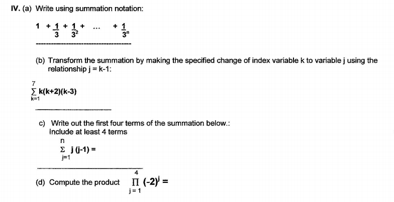 **IV. (a) Write using summation notation:**

\[ 1 + \frac{1}{3} + \frac{1}{3^2} + \ldots + \frac{1}{3^n} \]

--- 

**(b) Transform the summation by making the specified change of index variable \( k \) to variable \( j \) using the relationship \( j = k - 1 \):**

\[ \sum_{k=1}^{7} k(k+2)(k-3) \]

---

**(c) Write out the first four terms of the summation below. Include at least 4 terms:**

\[ \sum_{j=1}^{n} j(j-1) = \]

---

**(d) Compute the product:**

\[ \prod_{j=1}^{4} (-2)^j = \]