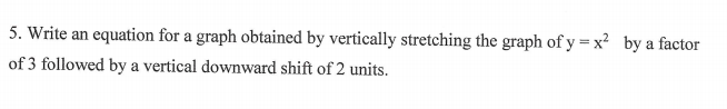 5. Write an equation for a graph obtained by vertically stretching the graph of y = x² by a factor
of 3 followed by a vertical downward shift of 2 units.
