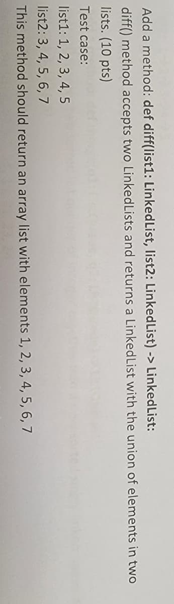 Add a method: def diff(list1: LinkedList, list2: LinkedList) -> LinkedList:
diff() method accepts two LinkedLists and returns a LinkedList with the union of elements in two
lists. (10 pts)
Test case:
list1: 1, 2, 3, 4, 5
list2: 3, 4, 5, 6, 7
This method should return an array list with elements 1, 2, 3, 4, 5, 6, 7
