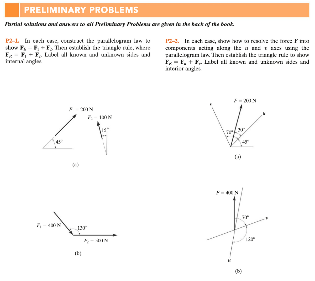 PRELIMINARY PROBLEMS
Partial solutions and answers to all Preliminary Problems are given in the back of the book.
P2-1. In each case, construct the parallelogram law to
show FR = F, + F2. Then establish the triangle rule, where
FR = F, + F,. Label all known and unknown sides and
internal angles.
P2–2. In each case, show how to resolve the force F into
components acting along the u and v axes using the
parallelogram law. Then establish the triangle rule to show
FR = F, + F. Label all known and unknown sides and
interior angles.
F = 200 N
F = 200 N
F2 = 100 N
u
15°
70°/ 30°
45
45°
(a)
(a)
F = 400 N
70°
F = 400 N
130°
F, = 500 N
120°
(b)
(b)
