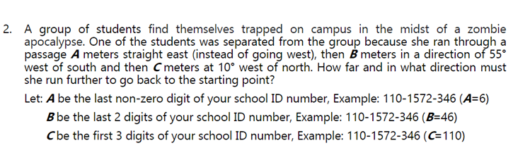 2. A group of students find themselves trapped on campus in the midst of a zombie
apocalypse. One of the students was separated from the group because she ran through a
passage A meters straight east (instead of going west), then B meters in a direction of 55°
west of south and then C meters at 10° west of north. How far and in what direction must
she run further to go back to the starting point?
Let: A be the last non-zero digit of your school ID number, Example: 110-1572-346 (A=6)
B be the last 2 digits of your school ID number, Example: 110-1572-346 (B=46)
Cbe the first 3 digits of your school ID number, Example: 110-1572-346 (C=110)
