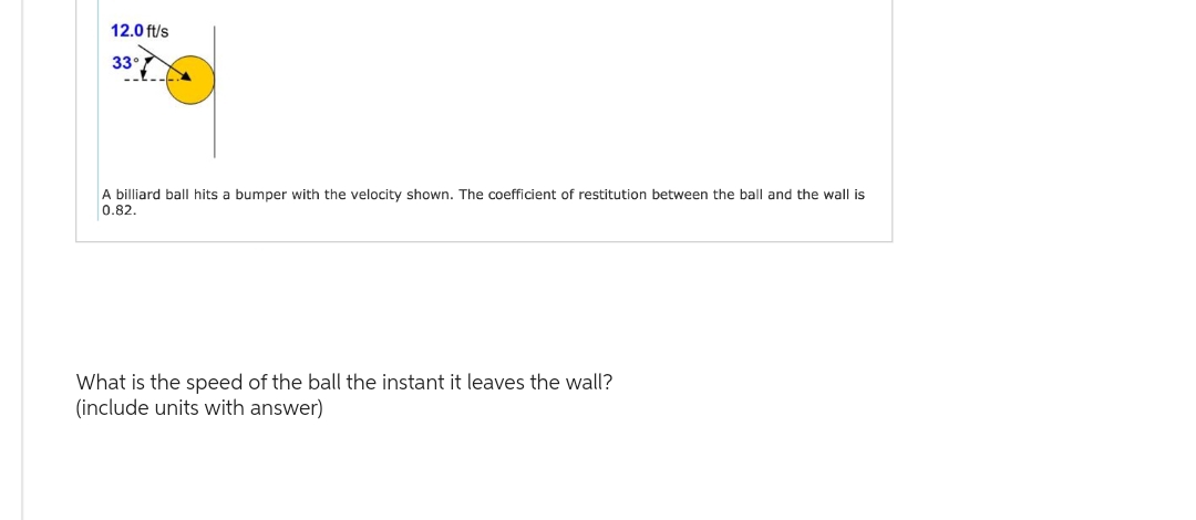 12.0 ft/s
33°
A billiard ball hits a bumper with the velocity shown. The coefficient of restitution between the ball and the wall is
0.82.
What is the speed of the ball the instant it leaves the wall?
(include units with answer)