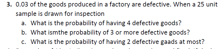 3. 0.03 of the goods produced in a factory are defective. When a 25 unit
sample is drawn for inspection
a. What is the probability of having 4 defective goods?
b. What ismthe probability of 3 or more defective goods?
c. What is the probability of having 2 defective gaads at most?
