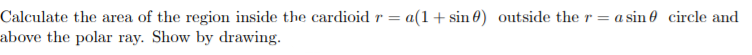 Calculate the area of the region inside the cardioid r = a(1+ sin 0) outside the r = a sin 0 circle and
above the polar ray. Show by drawing.
