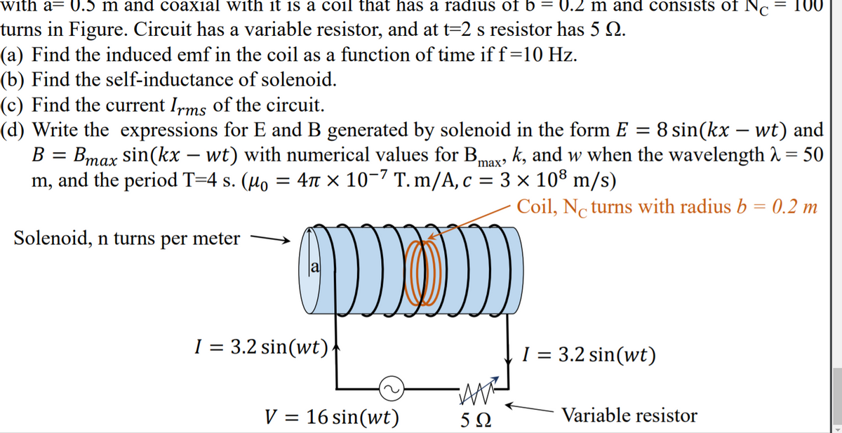 with a= 0.5 m and coaxial with it is a coil that has a radius of b = 0.2 m and consists of N.
= 100
turns in Figure. Circuit has a variable resistor, and at t=2 s resistor has 5 Q.
(a) Find the induced emf in the coil as a function of time if f=10 Hz.
(b) Find the self-inductance of solenoid.
(c) Find the current Irms of the circuit.
(d) Write the expressions for E and B generated by solenoid in the form E = 8 sin(kx – wt) and
B = Bmax sin(kx – wt) with numerical values for Bmax, k, and w when the wavelength A = 50
m, and the period T=4 s. (µo = 4T × 10-7 T. m/A, c = 3 × 10® m/s)
та
Coil, No turns with radius b = 0.2 m
%3D
Solenoid, n turns per meter
1 = 3.2 sin(wt)|
I = 3.2 sin(wt)
V = 16 sin(wt)
5Ω
Variable resistor
