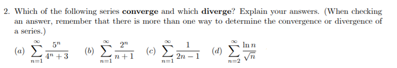 2. Which of the following series converge and which diverge? Explain your answers. (When checking
an answer, remember that there is more than one way to determine the convergence or divergence of
a series.)
5"
2n
1
Inn
(a)
(6) E
(c)
(d)
2n – 1
4" + 3
n=1
n+1
n=1
n=1
n=2
