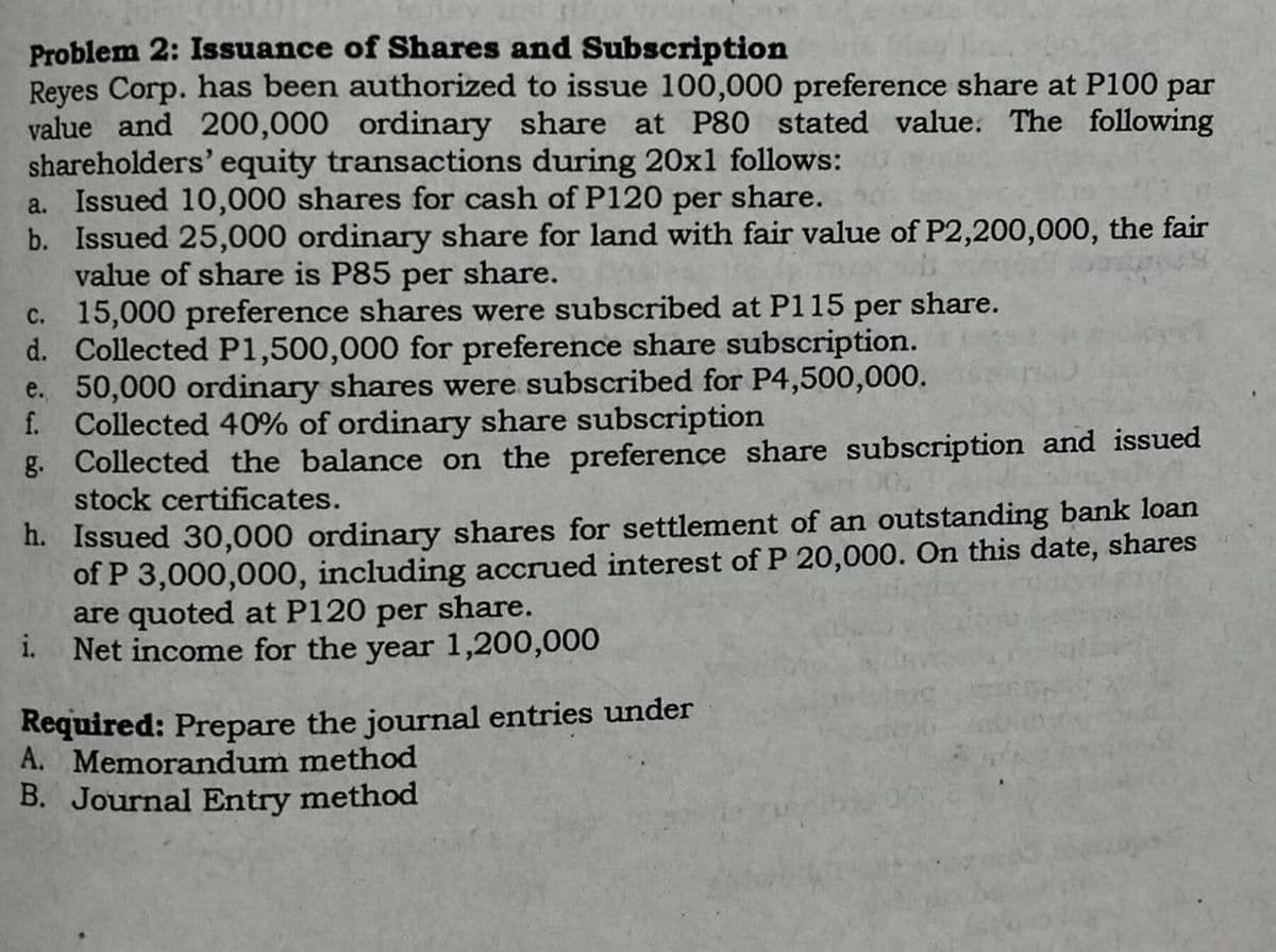 Problem 2: Issuance of Shares and Subscription
Reyes Corp. has been authorized to issue 100,000 preference share at P100 par
value and 200,000 ordinary share at P80 stated value. The following
shareholders' equity transactions during 20x1 follows:
a. Issued 10,000 shares for cash of P120 per share.
b. Issued 25,000 ordinary share for land with fair value of P2,200,000, the fair
value of share is P85 per share.
c.
15,000 preference shares were subscribed at P115 per share.
d. Collected P1,500,000 for preference share subscription.
e. 50,000 ordinary shares were subscribed for P4,500,000.
f. Collected 40% of ordinary share subscription
g. Collected the balance on the preference share subscription and issued
stock certificates.
h. Issued 30,000 ordinary shares for settlement of an outstanding bank loan
of P 3,000,000, including accrued interest of P 20,000. On this date, shares
are quoted at P120 per share.
i. Net income for the year 1,200,000
Required: Prepare the journal entries under
A. Memorandum method
B. Journal Entry method