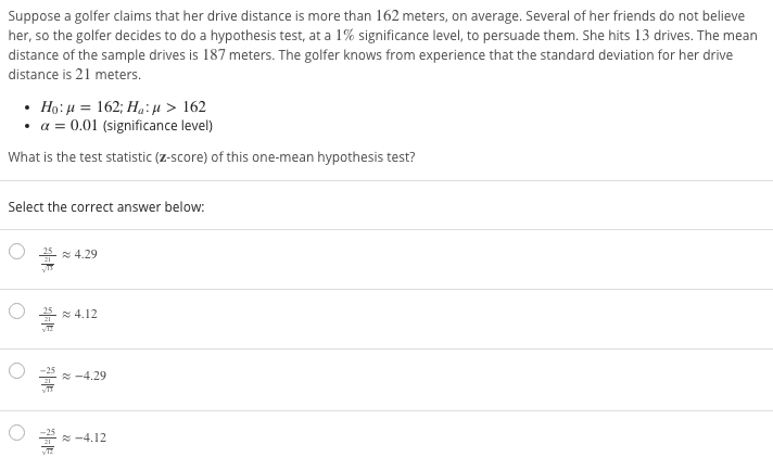 Suppose a golfer claims that her drive distance is more than 162 meters, on average. Several of her friends do not believe
her, so the golfer decides to do a hypothesis test, at a 1% significance level, to persuade them. She hits 13 drives. The mean
distance of the sample drives is 187 meters. The golfer knows from experience that the standard deviation for her drive
distance is 21 meters.
• Họ: µ = 162; Hạ:µ > 162
• a = 0.01 (significance level)
What is the test statistic (z-score) of this one-mean hypothesis test?
Select the correct answer below:
* 4.29
* 4.12
* -4.29
* -4.12
