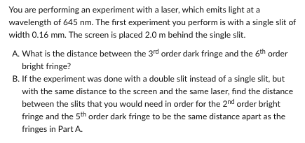 You are performing an experiment with a laser, which emits light at a
wavelength of 645 nm. The first experiment you perform is with a single slit of
width 0.16 mm. The screen is placed 2.0 m behind the single slit.
A. What is the distance between the 3rd order dark fringe and the 6th order
bright fringe?
B. If the experiment was done with a double slit instead of a single slit, but
with the same distance to the screen and the same laser, find the distance
between the slits that you would need in order for the 2nd order bright
fringe and the 5th order dark fringe to be the same distance apart as the
fringes in Part A.
