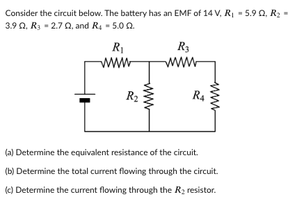 Consider the circuit below. The battery has an EMF of 14 V, RỊ = 5.9 Q, R2 •
3.9 0, R3 = 2.7 0, and R4 = 5.0 Q.
R1
R3
www
ww-
R2
R4
(a) Determine the equivalent resistance of the circuit.
(b) Determine the total current flowing through the circuit.
(c) Determine the current flowing through the R2 resistor.
ww
ww
