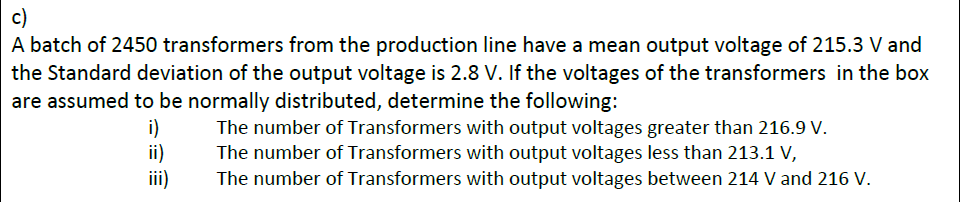 c)
A batch of 2450 transformers from the production line have a mean output voltage of 215.3 V and
the Standard deviation of the output voltage is 2.8 V. If the voltages of the transformers in the box
are assumed to be normally distributed, determine the following:
i)
ii)
ii)
The number of Transformers with output voltages greater than 216.9 V.
The number of Transformers with output voltages less than 213.1 V,
The number of Transformers with output voltages between 214 V and 216 V.
