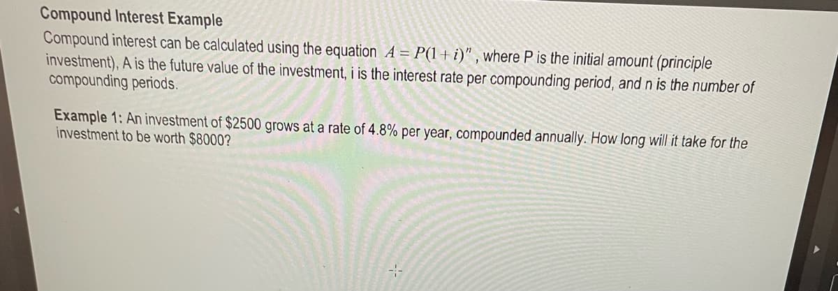 Compound Interest Example
Compound interest can be calculated using the equation A = P(1 + i)", where P is the initial amount (principle
investment), A is the future value of the investment, i is the interest rate per compounding period, and n is the number of
compounding periods.
Example 1: An investment of $2500 grows at a rate of 4.8% per year, compounded annually. How long will it take for the
investment to be worth $8000?