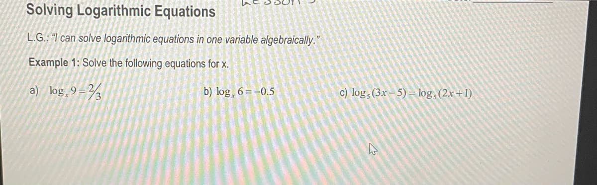 Solving Logarithmic Equations
L.G.: "I can solve logarithmic equations in one variable algebraically."
Example 1: Solve the following equations for x.
a) log,9=3
b) log 6=-0.5
c) log, (3x-5)= log, (2x+1)