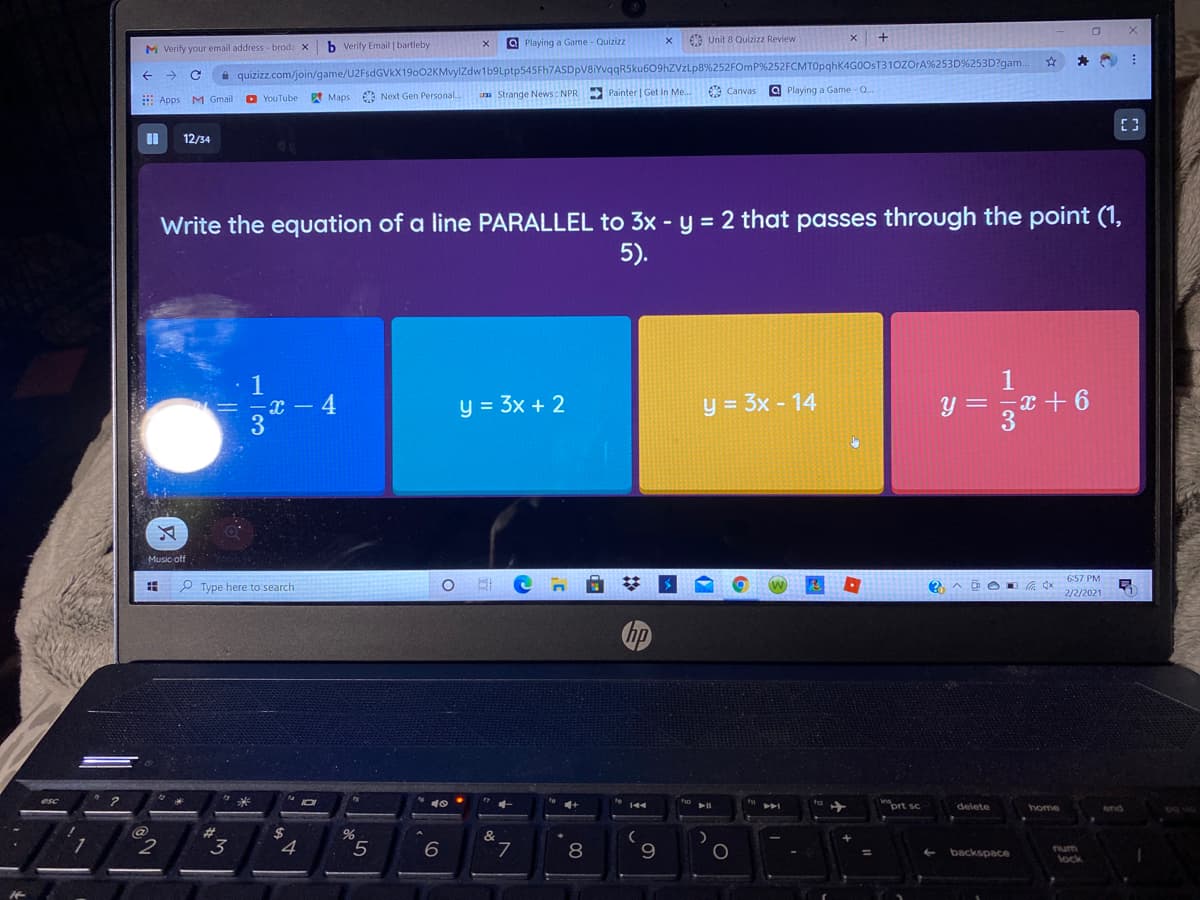 E Unit 8 Quizizz Review
x +
b Verity Email | bartleby
O Playing a Game - Quizizz
M Verify your email address - broda X
i quizizz.com/join/game/U2FsdGVkX19002KMvylZdw1b9Lptp545Fh7ASDpV8iYvqR5ku609hZVzLp8%252FOMP%252FCMT0pghK4G0OST310ZOrA%253D%253D?gam.
a Strange News : NPR Painter | Get In Me.
Canvas
a Playing a Game - Q.
E Apps M Gmail
O YouTube A Maps Next Gen Personal.
12/34
Write the equation of a line PARALLEL to 3x - y = 2 that passes through the point (1,
5).
1
-x – 4
3
y = 3x + 2
y = 3x - 14
y = ,x + 6
Music off
6:57 PM
P Type here to search
2/2/2021
hp
esc
144
prt sc
delete
home
end
%23
%24
4
&
3
L.
8
num
lock
backspace
