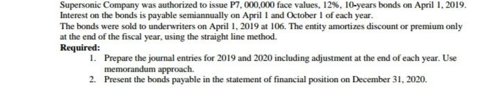 Supersonic Company was authorized to issue P7, 000,000 face values, 12%, 10-years bonds on April 1, 2019.
Interest on the bonds is payable semiannually on April 1 and October 1 of each year.
The bonds were sold to underwriters on April 1, 2019 at 106. The entity amortizes discount or premium only
at the end of the fiscal year, using the straight line method.
Required:
1. Prepare the jourmal entries for 2019 and 2020 including adjustment at the end of each year. Use
memorandum approach.
2. Present the bonds payable in the statement of financial position on December 31, 2020.
