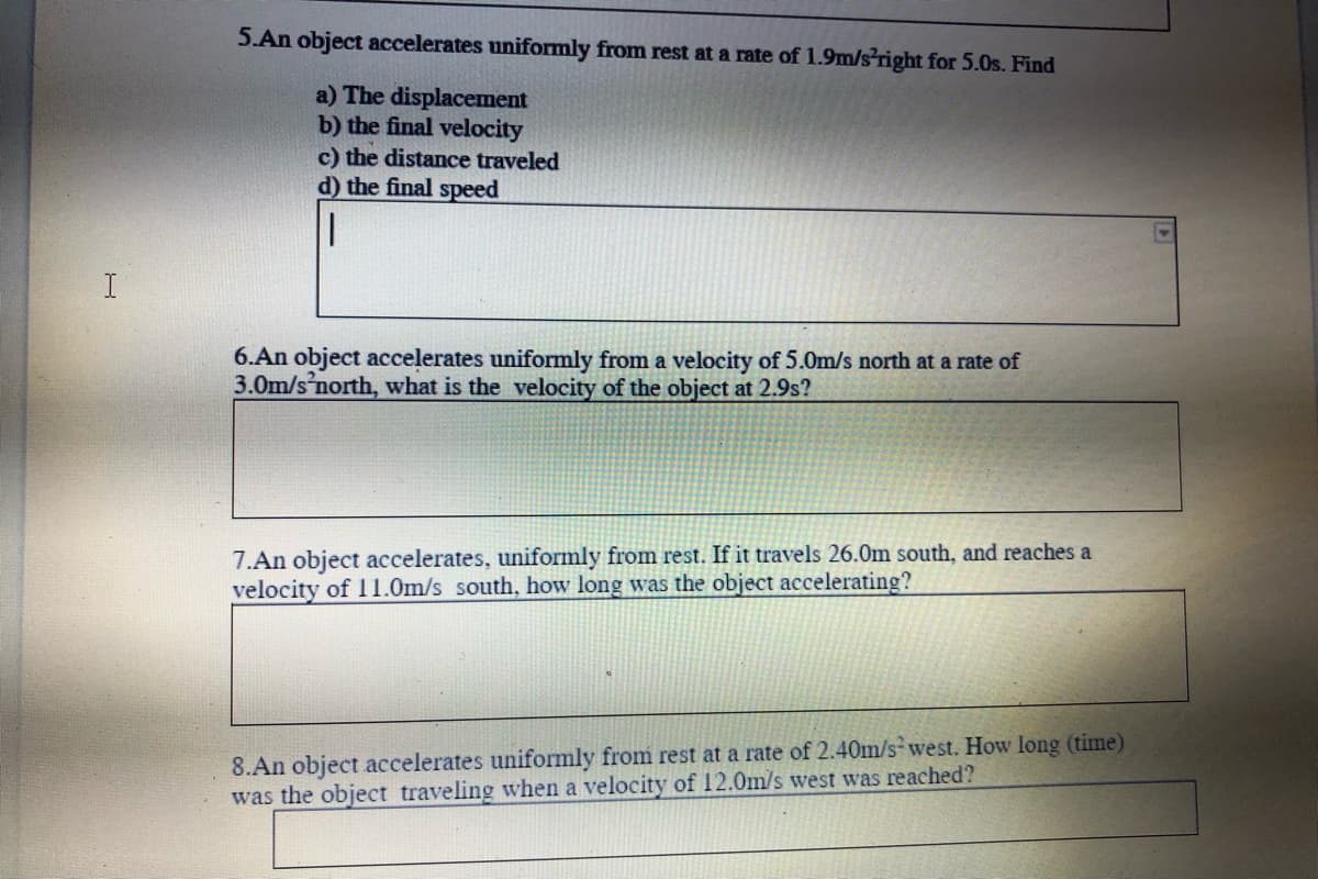 5.An object accelerates uniformly from rest at a rate of 1.9m/s right for 5.0s. Find
a) The displacement
b) the final velocity
c) the distance traveled
d) the final speed
6.An object accelerates uniformly from a velocity of 5.0m/s north at a rate of
3.0m/s'north, what is the velocity of the object at 2.9s?
7.An object accelerates, uniformly from rest. If it travels 26.0m south, and reaches a
velocity of 11.0m/s south, how long was the object accelerating?
8.An object accelerates uniformly from rest at a rate of 2.40m/s west. How long (time)
was the object traveling when a velocity of 12.0m/s west was reached?
