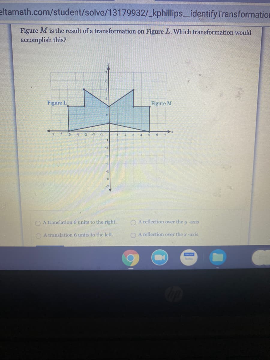 eltamath.com/student/solve/13179932/_kphillips_identifyTransformation
Figure M is the result of a transformation on Figure L. Which transformation would
accomplish this?
Figure L
Figure M
-7 -6 -5 -4
-3 -2 -1
3 4
-3
-4
-6
O A translation 6 units to the right.
O A reflection over the y -axis
O A translation 6 units to the left.
O A reflection over the x-axis
