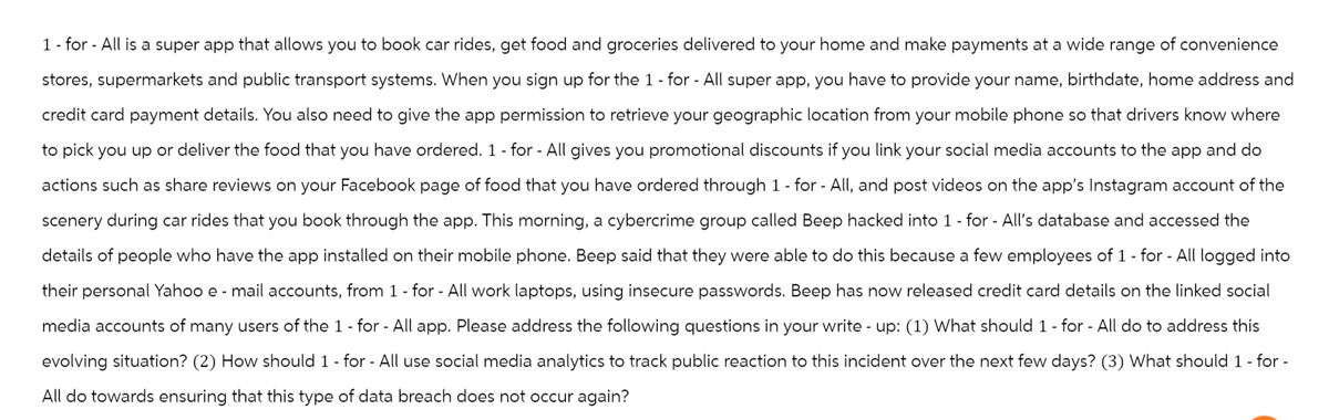 1 - for All is a super app that allows you to book car rides, get food and groceries delivered to your home and make payments at a wide range of convenience
stores, supermarkets and public transport systems. When you sign up for the 1 - for - All super app, you have to provide your name, birthdate, home address and
credit card payment details. You also need to give the app permission to retrieve your geographic location from your mobile phone so that drivers know where
to pick you up or deliver the food that you have ordered. 1 - for - All gives you promotional discounts if you link your social media accounts to the app and do
actions such as share reviews on your Facebook page of food that you have ordered through 1 - for - All, and post videos on the app's Instagram account of the
scenery during car rides that you book through the app. This morning, a cybercrime group called Beep hacked into 1 - for - All's database and accessed the
details of people who have the app installed on their mobile phone. Beep said that they were able to do this because a few employees of 1 - for - All logged into
their personal Yahoo e-mail accounts, from 1 - for - All work laptops, using insecure passwords. Beep has now released credit card details on the linked social
media accounts of many users of the 1 - for - All app. Please address the following questions in your write - up: (1) What should 1 - for - All do to address this
evolving situation? (2) How should 1 - for - All use social media analytics to track public reaction to this incident over the next few days? (3) What should 1 - for -
All do towards ensuring that this type of data breach does not occur again?