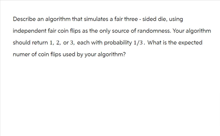 Describe an algorithm that simulates a fair three - sided die, using
independent fair coin flips as the only source of randomness. Your algorithm
should return 1, 2, or 3, each with probability 1/3. What is the expected
numer of coin flips used by your algorithm?