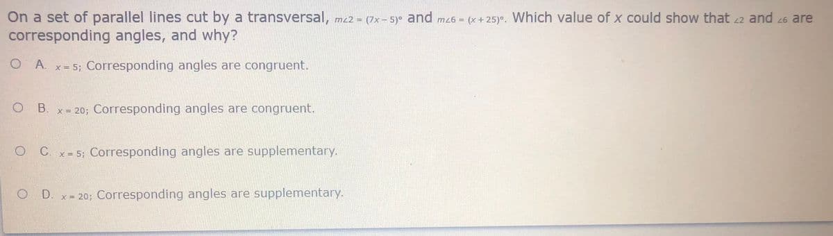 On a set of parallel lines cut by a transversal, mz2 = (7x- 5)° and mz6 = (x+ 25)°. Which value of x could show that 22 and 26 are
corresponding angles, and why?
O A.
x = 5; Corresponding angles are congruent.
x = 20; Corresponding angles are congruent.
O C. x- 5; Corresponding angles are supplementary.
O D. x= 20; Corresponding angles are supplementary.
