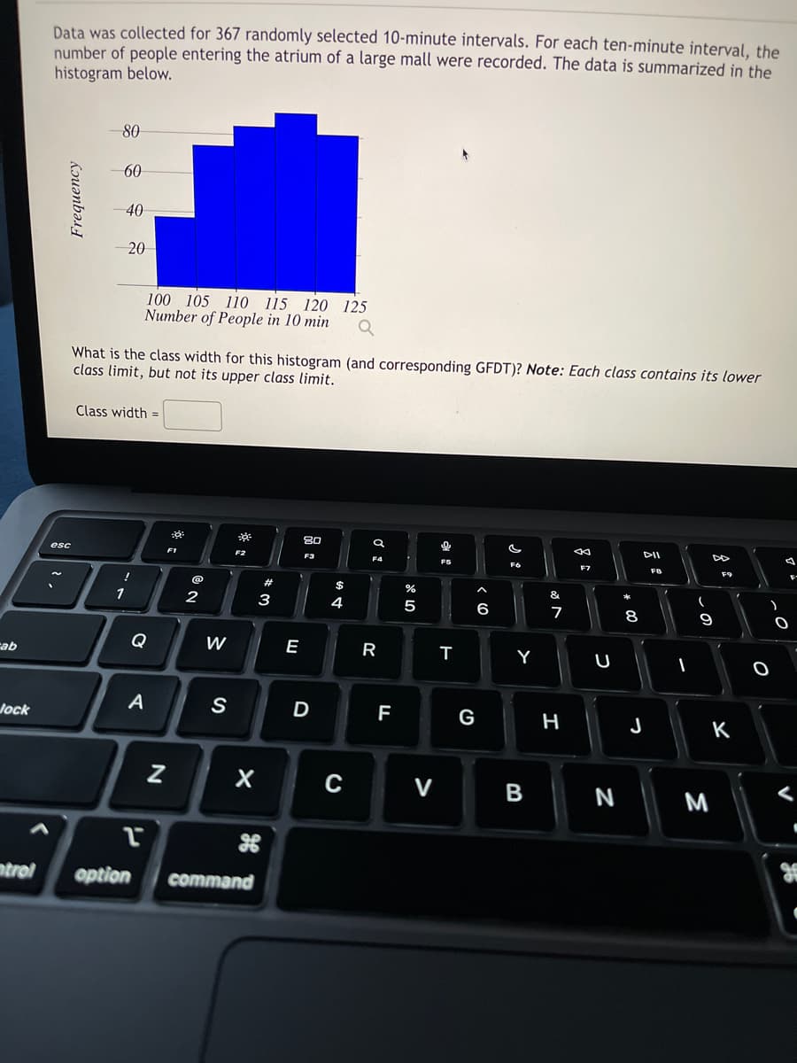 cab
Jock
Data was collected for 367 randomly selected 10-minute intervals. For each ten-minute interval, the
number of people entering the atrium of a large mall were recorded. The data is summarized in the
histogram below.
Frequency
80
esc
60
40
20
What is the class width for this histogram (and corresponding GFDT)? Note: Each class contains its lower
class limit, but not its upper class limit.
Class width=
!
1
100 105 110 115 120 125
Number of People in 10 min
Q
Q
A
PI
ntrol option
N
0:
F1
@
2
W
F2
.
S
X
command
#
3
E
80
F3
D
$
4
F4
R
F
%
5
C V
&
FS
T
G
6
F6
Y
B
&
7
H
←
F7
U
N
*00
8
DII
F8
J
I
-
9
M
F9
K
O
)
O