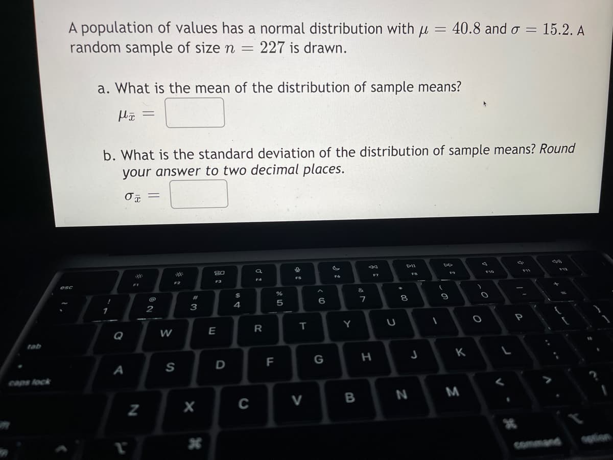 tab
caps lock
A population of values has a normal distribution with μ = 40.8 and σ = 15.2. A
random sample of size n = = 227 is drawn.
esc
a. What is the mean of the distribution of sample means?
fx =
b. What is the standard deviation of the distribution of sample means? Round
your answer to two decimal places.
Ox
!
1
Q
A
T
F1
N
=
@
2
W
30:
F2
S
#
3
X
*
20
F3
E
D
$
4
C
F4
R
F
%
5
FS
T
V
< 6
G
F6
Y
B
&
7
F7
H
U
# 00
8
N
FB
J
8
(
1
9
F9
K
M
F10
O
O
V
P
V
SE