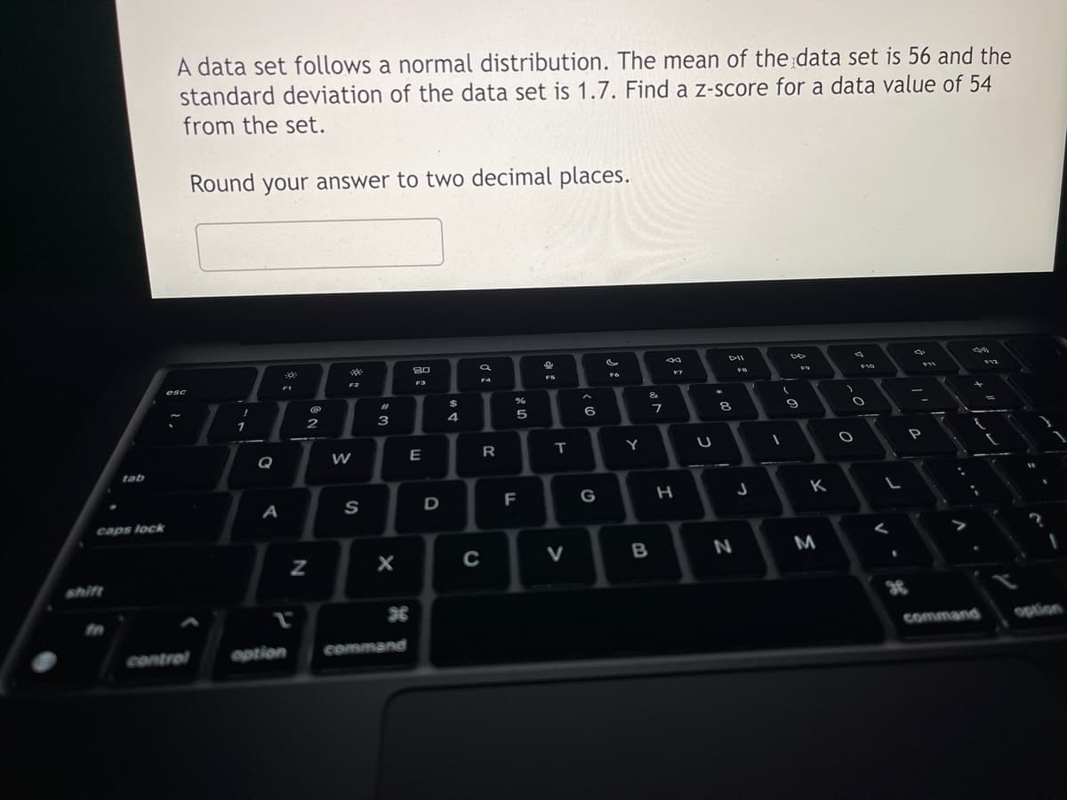 tab
caps lock
A data set follows a normal distribution. The mean of the data set is 56 and the
standard deviation of the data set is 1.7. Find a z-score for a data value of 54
from the set.
Round your answer to two decimal places.
esc
control
!
1
Q
FI
-
A
option
@
N
2
T
F2
W
S
143 -
X
command
80
F3
E
D
154
F4
R
C
85
F
%
FS
T
V
6
G
c
F6
Y
-
27
B
F7
H
U
+00
D-II
FB
8
N
J
-
DD
9
K
M
)
d
F10
O
O
L
d
F11
P
F12
x
command