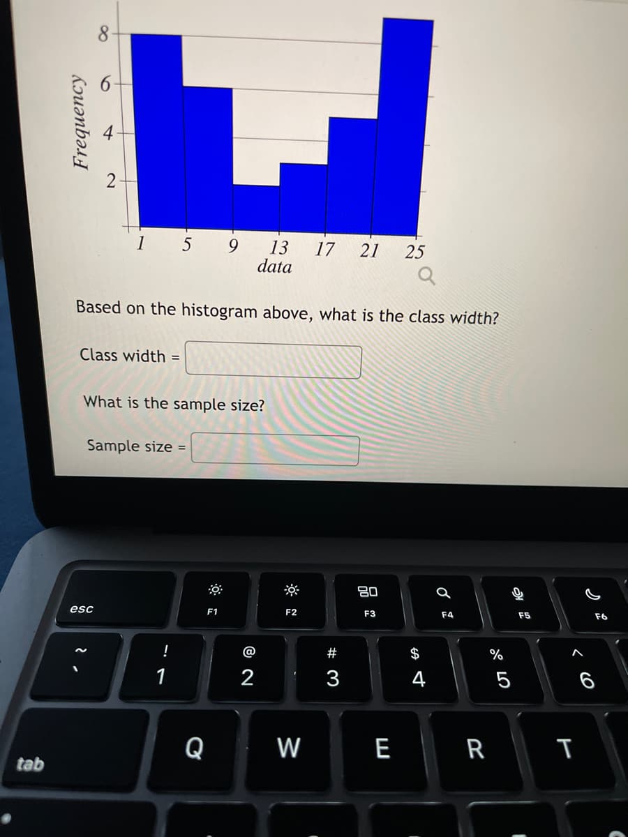 tab
Frequency
1 5
Class width =
Based on the histogram above, what is the class width?
Sample size =
esc
What is the sample size?
2
!
1
9
F1
Q
13
data
@
2
F2
17 21 25
W
# 3
3
80
F3
E
$
4
a
F4
R
%
5
F5
I
T
F6
6