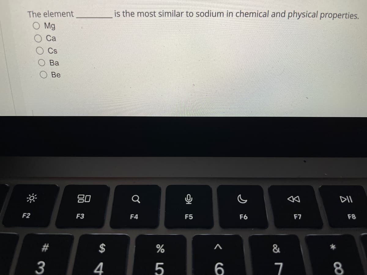 The element
Mg
F2
Ca
Cs
#3
Ba
Be
80
F3
4
is the most similar to sodium in chemical and physical properties.
Q
F4
%
5
0
F5
< 6
F6
&
7
F7
DII
8
F8