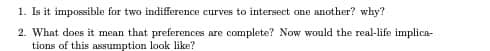 1. Is it impossible for two indifference curves to intersect one another? why?
2. What does it mean that preferences are complete? Now would the real-life implica-
tions of this assumption look like?
