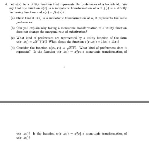 4. Let u(z) be a utility function that represents the preferences of a household. We
say that the function v(r) is a monotonic transformation of u if f(-) is a strictly
increasing function and v(z) = f(u(z)).
(a) Show that if v(z) is a monotonic transformation of u, it represents the same
preforences.
(b) Can you explain why taking a monotonic transformation of a utility function
does not change the marginal rate of substitution?
(c) What kind of preferences are reprosented by a utility function of the form
u(a1, 12) = VEi +#2? What about the function v(z1, r2) = 13z + 13r2?
(d) Consider the function u(r1, 2) = VE1#2. What kind of preferences does it
represent? Is the function (11, r2)
jz a monotonic transformation of
1
u(r1, 12)? Is the function w(r1, 12)
u(r1, 12)?
= zfr a monotonic transformation of
