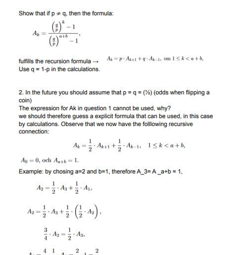 Show that if p q, then the formula:
(2)*-
(2)"
Ar
at6
fulfills the recursion formula - A=p A+1 +4 A-1, om 1<k<a+b,
Use q = 1-p in the calculations.
2. In the future you should assume that p = q = (%) (odds when flipping a
coin)
The expression for Ak in question 1 cannot be used, why?
we should therefore guess a explicit formula that can be used, in this case
by calculations. Observe that we now have the following recursive
connection:
A = Ak+1
AR-1, 1<k<a+b,
Ao = 0, och Aatb= 1.
Example: by chosing a=2 and b=1, therefore A_3= A_a+b = 1,
Az = As + A1,
A2
A3+
· A2
3
· A3,
2
4 1
2
112
