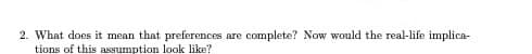 2. What does it mean that preferences are complete? Now would the real-life implica-
tions of this assumption look like?
