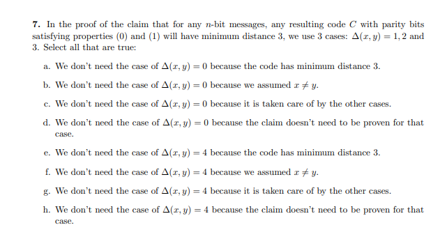 7. In the proof of the claim that for any n-bit messages, any resulting code C with parity bits
satisfying properties (0) and (1) will have minimum distance 3, we use 3 cases: A(r, y) = 1,2 and
3. Select all that are true:
a. We don't need the case of A(r, y) = 0 because the code has minimum distance 3.
b. We don't need the case of A(r, y) = 0 because we assumed r # y.
c. We don't need the case of A(r, y) = 0 because it is taken care of by the other cases.
d. We don't need the case of A(r, y) = 0 because the claim doesn't need to be proven for that
case.
e. We don't need the case of A(r, y) = 4 because the code has minimum distance 3.
f. We don't need the case of A(r, y) = 4 because we assumed a # y.
g. We don't need the case of A(r, y) = 4 because it is taken care of by the other cases.
h. We don't need the case of A(r, y) = 4 because the claim doesn't need to be proven for that
case.
