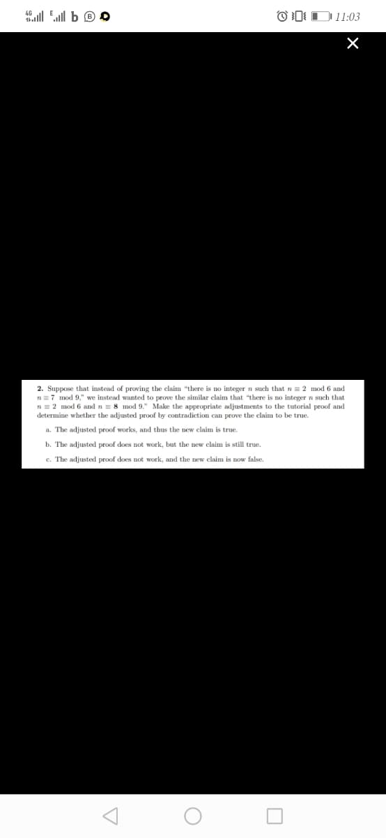 4ll Ell b ® O
OD D11:03
2. Suppose that instead of proving the claim "there is no integer n such that n = 2 mod 6 and
n=7 mod 9," we instead wanted to prove the similar claim that "there is no integer n such that
n = 2 mod 6 and n = 8 mod 9." Make the appropriate adjustments to the tutorial proof and
determine whether the adjusted proof by contradiction can prove the claim to be true.
a. The adjusted proof works, and thus the new claim is true.
b. The adjusted proof does not work, but the new claim is still true.
c. The adjusted proof does not work, and the new claim is now false.
