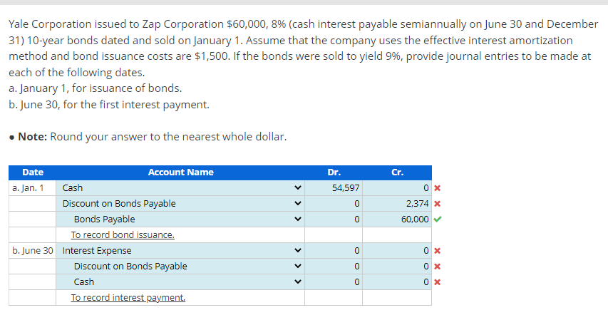 Yale Corporation issued to Zap Corporation $60,000, 8% (cash interest payable semiannually on June 30 and December
31) 10-year bonds dated and sold on January 1. Assume that the company uses the effective interest amortization
method and bond issuance costs are $1,500. If the bonds were sold to yield 9%, provide journal entries to be made at
each of the following dates.
a. January 1, for issuance of bonds.
b. June 30, for the first interest payment.
• Note: Round your answer to the nearest whole dollar.
Date
Account Name
Dr.
Cr.
a. Jan. 1
Cash
54,597
Discount on Bonds Payable
2,374 x
Bonds Payable
60,000
To record bond issuance.
b. June 30 Interest Expense
Discount on Bonds Payable
0 x
Cash
To record interest payment.
>
>
>>
