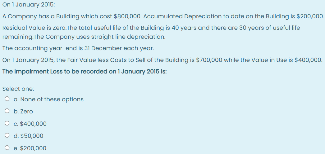 On 1 January 2015:
A Company has a Building which cost $800,000. Accumulated Depreciation to date on the Building is $200,000.
Residual Value is Zero.The total useful life of the Building is 40 years and there are 30 years of useful life
remaining.The Company uses straight line depreciation.
The accounting year-end is 31 December each year.
On 1 January 2015, the Fair Value less Costs to Sell of the Building is $700,000 while the Value in Use is $400,000.
The Impairment Loss to be recorded on 1 January 2015 is:
Select one:
O a. None of these options
O b. Zero
O c. $400,000
O d. $50,000
O e. $200,000
