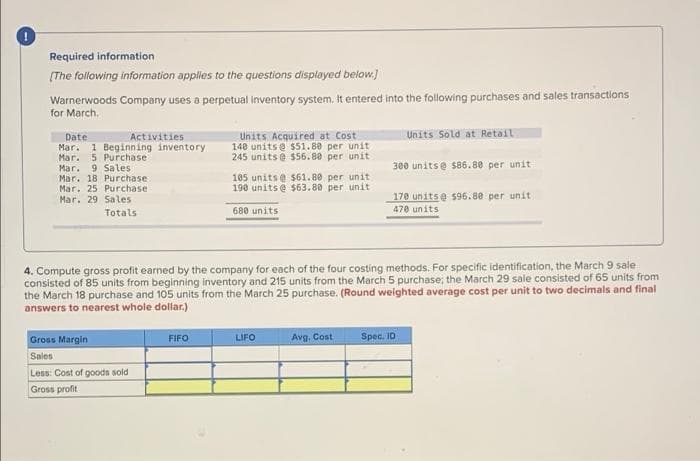 Required information
(The following information applies to the questions displayed below.)
Warnerwoods Company uses a perpetual inventory system. It entered into the following purchases and sales transactions
for March.
Units Acquired at Cost
140 unitse $51.80 per unit
245 units @ $56.80 per unit
Units Sold at Retail
Date
Mar. 1 Beginning inventory
Mar. 5 Purchase
Mar. 9 Sales
Mar. 18 Purchase
Mar. 25 Purchase
Activities
300 unitse s86.80 per unit
105 units @ s61.80 per unit
190 units@ s63.80 per unit
170 unitse s96.80 per unit
470 units
Mar. 29 Sales
Totals
680 units
4. Compute gross profit earned by the company for each of the four costing methods. For specific identification, the March 9 sale
consisted of 85 units from beginning inventory and 215 units from the March 5 purchase; the March 29 sale consisted of 65 units from
the March 18 purchase and 105 units from the March 25 purchase. (Round weighted average cost per unit to two decimals and final
answers to nearest whole dollar.)
Gross Margin
FIFO
LIFO
Avg. Cost
Spec. ID
Sales
Less: Cost of goods sold
Gross profit
