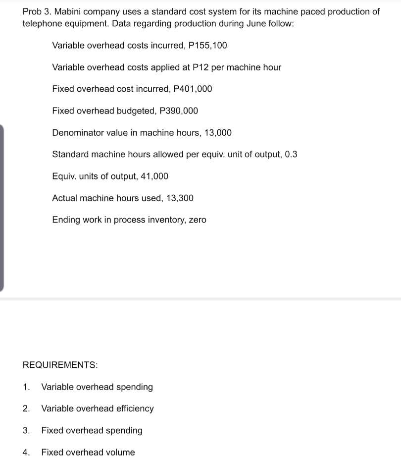 Prob 3. Mabini company uses a standard cost system for its machine paced production of
telephone equipment. Data regarding production during June follow:
Variable overhead costs incurred, P155,100
Variable overhead costs applied at P12 per machine hour
Fixed overhead cost incurred, P401,000
Fixed overhead budgeted, P390,000
Denominator value in machine hours, 13,000
Standard machine hours allowed per equiv. unit of output, 0.3
Equiv. units of output, 41,000
Actual machine hours used, 13,300
Ending work in process inventory, zero
REQUIREMENTS:
1. Variable overhead spending
2. Variable overhead efficiency
3.
Fixed overhead spending
4.
Fixed overhead volume
