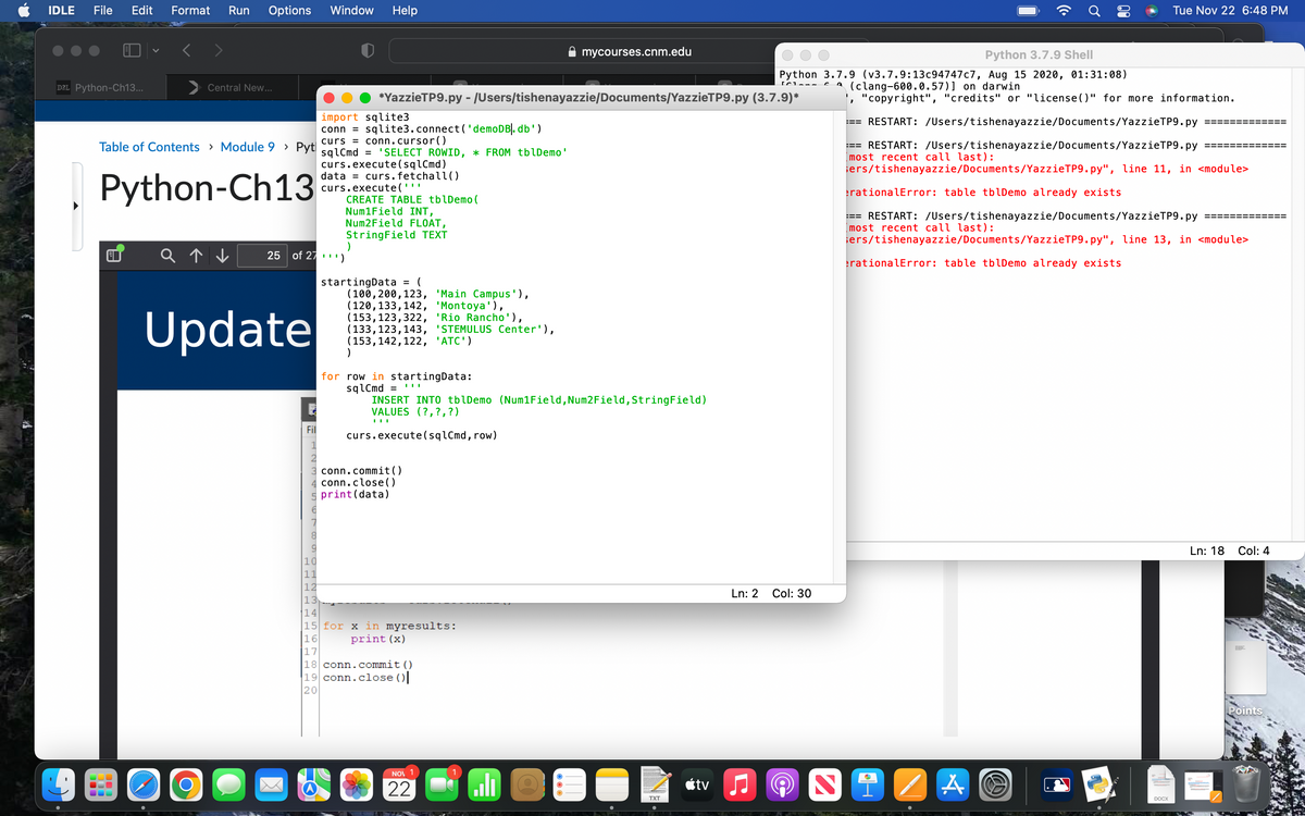 IDLE File Edit Format Run Options
D2L Python-Ch13...
<
Central New...
Table of Contents > Module 9 > Pyt
Python-Ch13
Update
O
Window Help
Fil
*YazzieTP9.py - /Users/tishenayazzie/Documents/YazzieTP9.py
import sqlite3
conn = sqlite3.connect( 'demoDB]. db')
curs
conn.cursor()
sqlCmd = 'SELECT ROWID, * FROM tblDemo'
curs.execute(sqlCmd)
Num1Field INT,
Num2Field FLOAT,
String Field TEXT
)
Q↑↓ 25 of 27')
data = curs.fetchall()
curs.execute('''
CREATE TABLE tblDemo (
startingData = (
(100, 200, 123, 'Main Campus'),
(120,133,142, 'Montoya'),
(153, 123,322, 'Rio Rancho'),
(133, 123, 143, 'STEMULUS Center'),
(153, 142, 122, 'ATC')
)
for row in startingData:
sqlCmd=
INSERT INTO tblDemo (Num1Field, Num2 Field, String Field)
VALUES (?, ?, ?)
III
curs.execute(sqlCmd, row)
conn.commit()
conn.close()
print (data)
10
11
12
13
14
15 for x in myresults:
16
print (x)
17
18 conn.commit()
19 conn.close()
20
mycourses.cnm.edu
NOV 1
22
اله
TXT
(3.7.9)*
Ln: 2
Python 3.7.9 Shell
Python 3.7.9 (v3.7.9:13c94747c7, Aug 15 2020, 01:31:08)
(clang-600.0.57)] on darwin
[C
tv ♫
Col: 30
2
"copyright", "credits" or "license()" for more information.
RESTART: /Users/tishenayazzie/Documents/YazzieTP9.py
=== RESTART: /Users/tishenayazzie/Documents/YazzieTP9.py
most recent call last):
sers/tishenayazzie/Documents/Yazzie TP9.py", line 11, in <module>
rationalError: table tblDemo already exists
=== RESTART: /Users/tishenayazzie/Documents/YazzieTP9.py
most recent call last):
sers/tishenayazzie/Documents/YazzieTP9.py", line 13, in <module>
rationalError: table tblDemo already exists
A
W
Tue Nov 22 6:48 PM
DOCX
Ln: 18
Col: 4
TE
Points