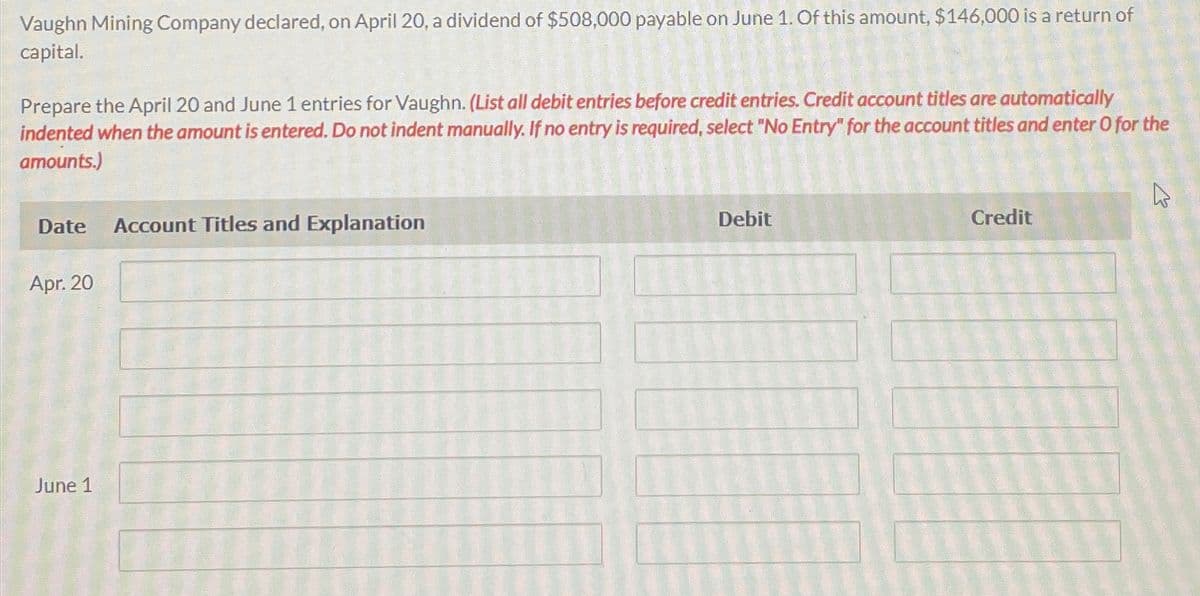 Vaughn Mining Company declared, on April 20, a dividend of $508,000 payable on June 1. Of this amount, $146,000 is a return of
capital.
Prepare the April 20 and June 1 entries for Vaughn. (List all debit entries before credit entries. Credit account titles are automatically
indented when the amount is entered. Do not indent manually. If no entry is required, select "No Entry" for the account titles and enter O for the
amounts.)
Date
Apr. 20
June 1
Account Titles and Explanation
Debit
Credit