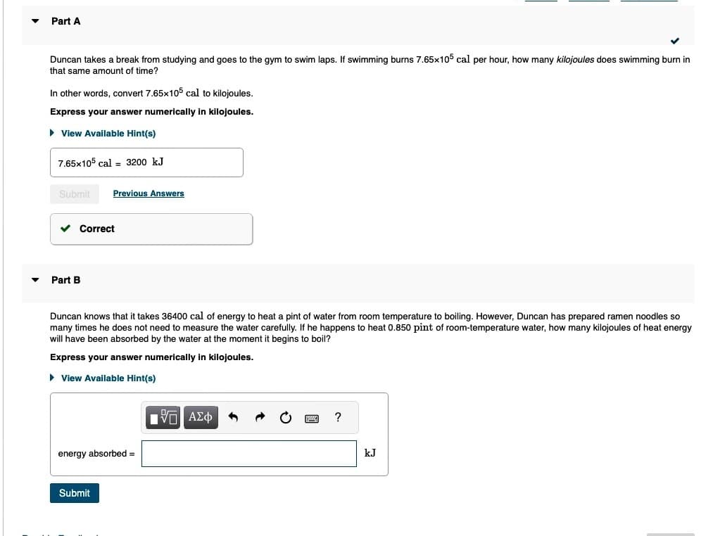▼ Part A
▼
Duncan takes a break from studying and goes to the gym to swim laps. If swimming burns 7.65x105 cal per hour, how many kilojoules does swimming burn in
that same amount of time?
In other words, convert 7.65x105 cal to kilojoules.
Express your answer numerically in kilojoules.
► View Available Hint(s)
7.65x105 cal = 3200 kJ
Submit Previous Answers
✓ Correct
Part B
Duncan knows that it takes 36400 cal of energy to heat a pint of water from room temperature to boiling. However, Duncan has prepared ramen noodles so
many times he does not need to measure the water carefully. If he happens to heat 0.850 pint of room-temperature water, how many kilojoules of heat energy
will have been absorbed by the water at the moment it begins to boil?
Express your answer numerically in kilojoules.
► View Available Hint(s)
energy absorbed =
Submit
Π ΑΣΦ 1
?
kJ