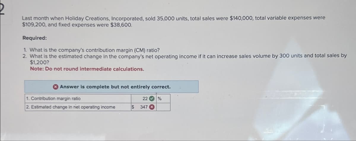 Last month when Holiday Creations, Incorporated, sold 35,000 units, total sales were $140,000, total variable expenses were
$109,200, and fixed expenses were $38,600.
Required:
1. What is the company's contribution margin (CM) ratio?
2. What is the estimated change in the company's net operating income if it can increase sales volume by 300 units and total sales by
$1,200?
Note: Do not round intermediate calculations.
Answer is complete but not entirely correct.
1. Contribution margin ratio
2. Estimated change in net operating income
22 %
$ 347 X