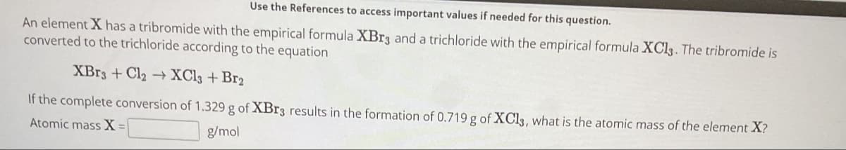 Use the References to access important values if needed for this question.
An element X has a tribromide with the empirical formula XBr3 and a trichloride with the empirical formula XCl3. The tribromide is
converted to the trichloride according to the equation
XBr3+ Cl₂ → XCl3 + Br₂
If the complete conversion of 1.329 g of XBr3 results in the formation of 0.719 g of XCl3, what is the atomic mass of the element X?
Atomic mass X =
g/mol