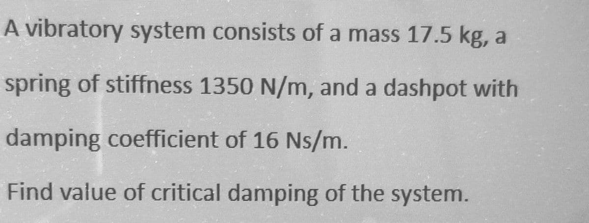 A vibratory system consists of a mass 17.5 kg, a
spring of stiffness 1350 N/m, and a dashpot with
damping coefficient of 16 Ns/m.
Find value of critical damping of the system.
