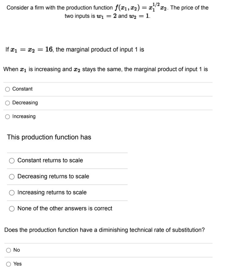 1/2
Consider a firm with the production function ƒ(x₁, x₂) = x¹/²x₂. The price of the
two inputs is ₁ = 2 and w₂ = 1.
If x₁ = x₂ = 16, the marginal product of input 1 is
When ₁ is increasing and 2 stays the same, the marginal product of input 1 is
Constant
Decreasing
Increasing
This production function has
Constant returns to scale
Decreasing returns to scale
O Increasing returns to scale
None of the other answers is correct
Does the production function have a diminishing technical rate of substitution?
No
Yes