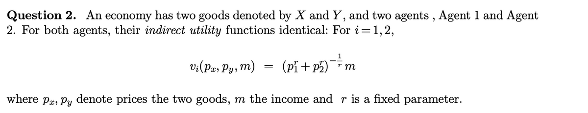 Question 2. An economy has two goods denoted by X and Y, and two agents, Agent 1 and Agent
2. For both agents, their indirect utility functions identical: For i=1,2,
vi (Px, Py, m)
(p₁ +
p2)¯¯¯m
rm
where px, py denote prices the two goods, m the income and r is a fixed parameter.
=