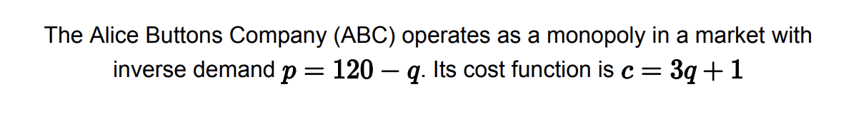 The Alice Buttons Company (ABC) operates as a monopoly in a market with
inverse demand p = 120 — q. Its cost function is c = 3q +1