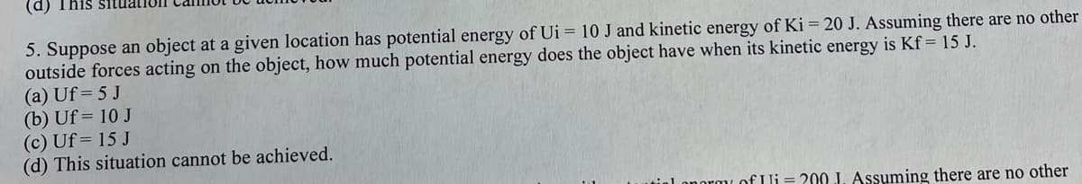 (d)
5. Suppose an object at a given location has potential energy of Ui = 10 J and kinetic energy of Ki = 20 J. Assuming there are no other
outside forces acting on the object, how much potential energy does the object have when its kinetic energy is Kf= 15 J.
(a) Uf = 5 J
(b) Uf= 10 J
(c) Uf= 15 J
(d) This situation cannot be achieved.
onormy of Ii = 200 J. Assuming there are no other
